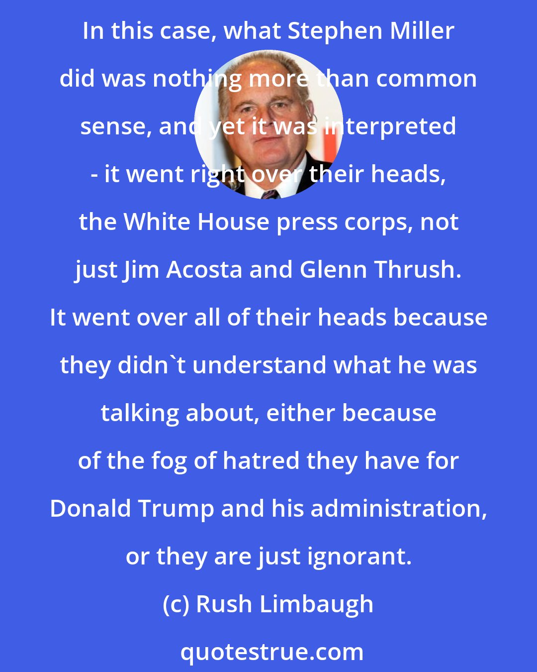 Rush Limbaugh: Stephen Miller did one thing: He simply recited common sense. This is a common sense immigration bill. If there was ever a piece of common sense legislation, this is it. In this case, what Stephen Miller did was nothing more than common sense, and yet it was interpreted - it went right over their heads, the White House press corps, not just Jim Acosta and Glenn Thrush. It went over all of their heads because they didn't understand what he was talking about, either because of the fog of hatred they have for Donald Trump and his administration, or they are just ignorant.