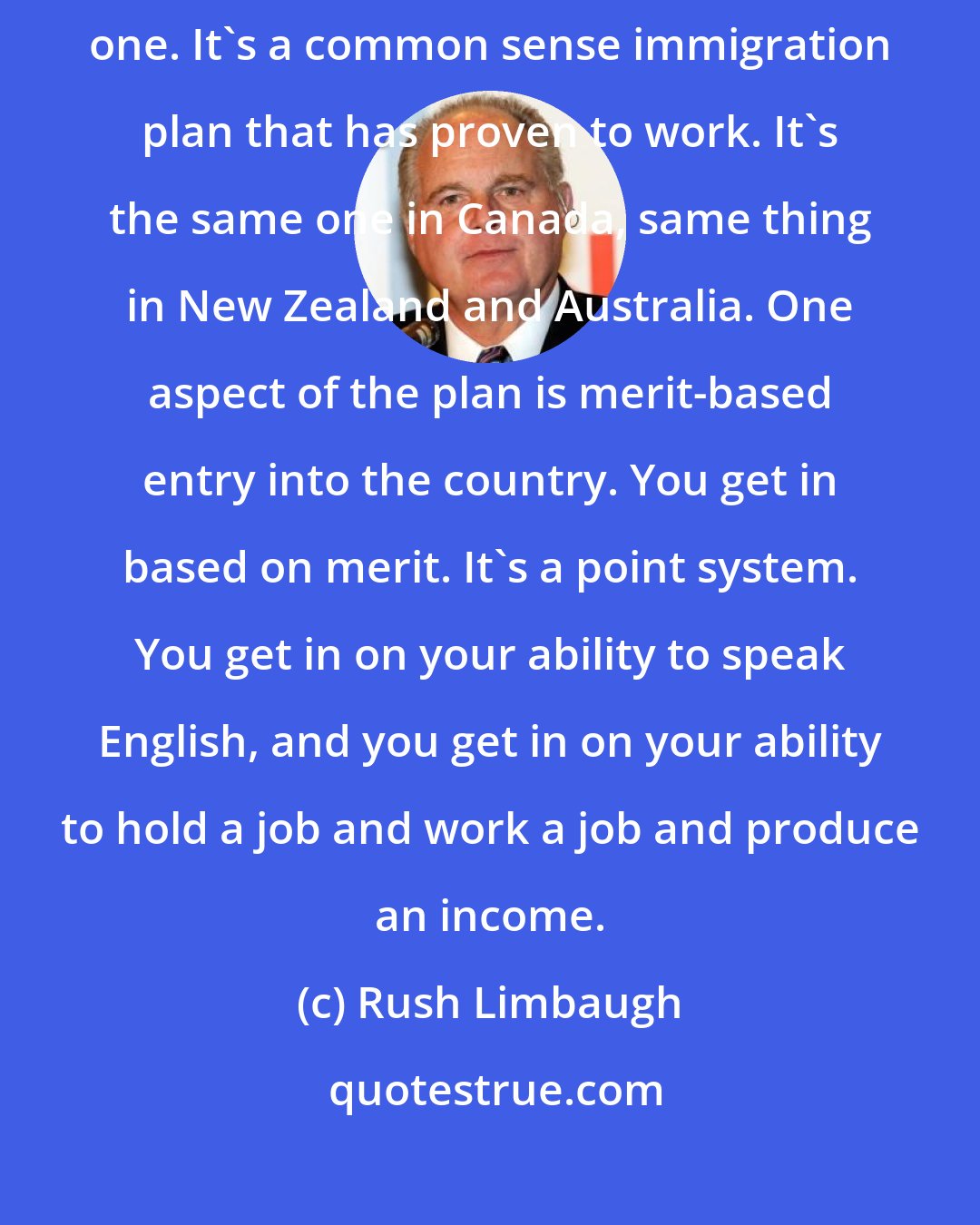 Rush Limbaugh: We have gone for decades now with no immigration plan. Now we have one. It's a common sense immigration plan that has proven to work. It's the same one in Canada, same thing in New Zealand and Australia. One aspect of the plan is merit-based entry into the country. You get in based on merit. It's a point system. You get in on your ability to speak English, and you get in on your ability to hold a job and work a job and produce an income.