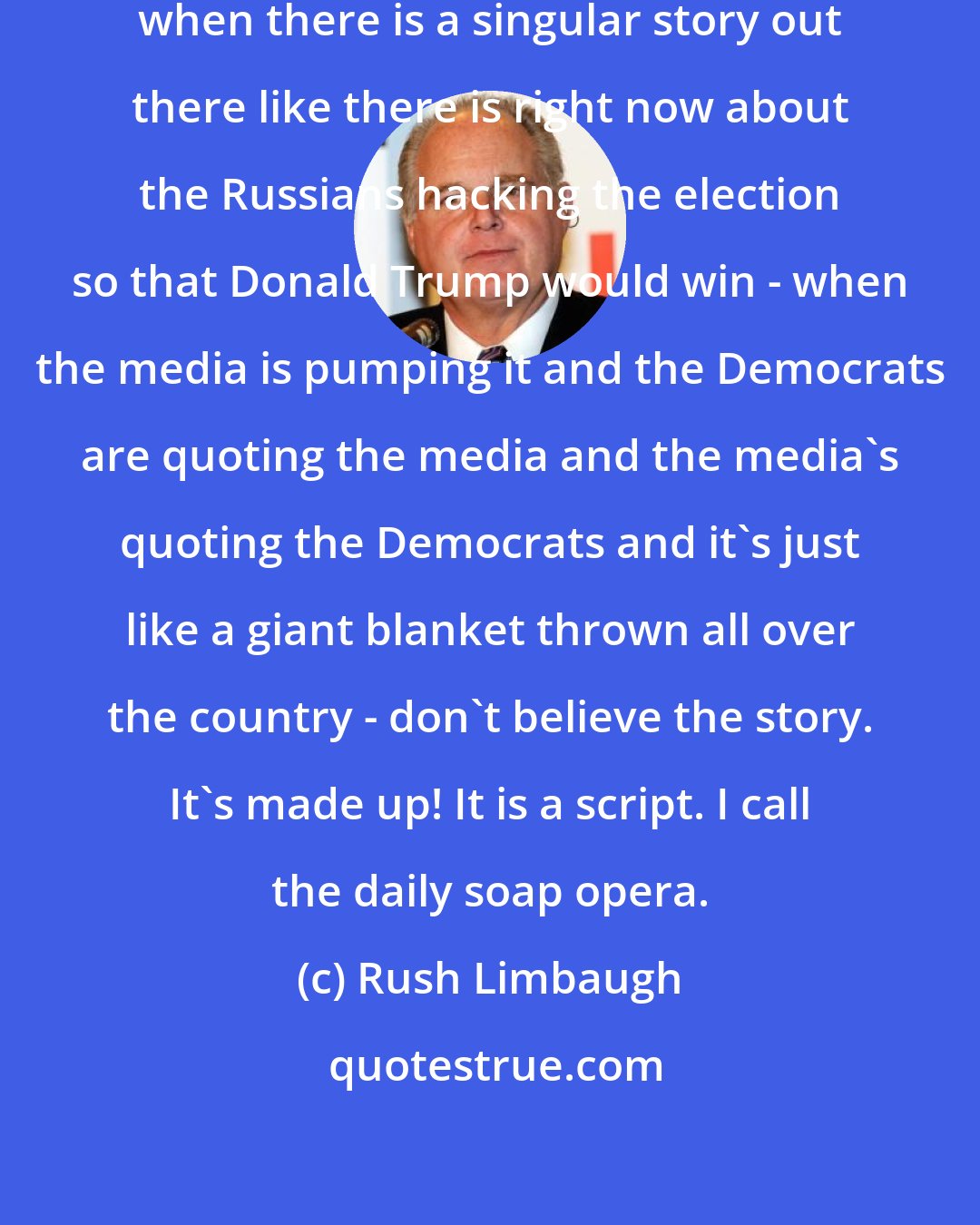 Rush Limbaugh: When there is this giant narrative, when there is a singular story out there like there is right now about the Russians hacking the election so that Donald Trump would win - when the media is pumping it and the Democrats are quoting the media and the media's quoting the Democrats and it's just like a giant blanket thrown all over the country - don't believe the story. It's made up! It is a script. I call the daily soap opera.