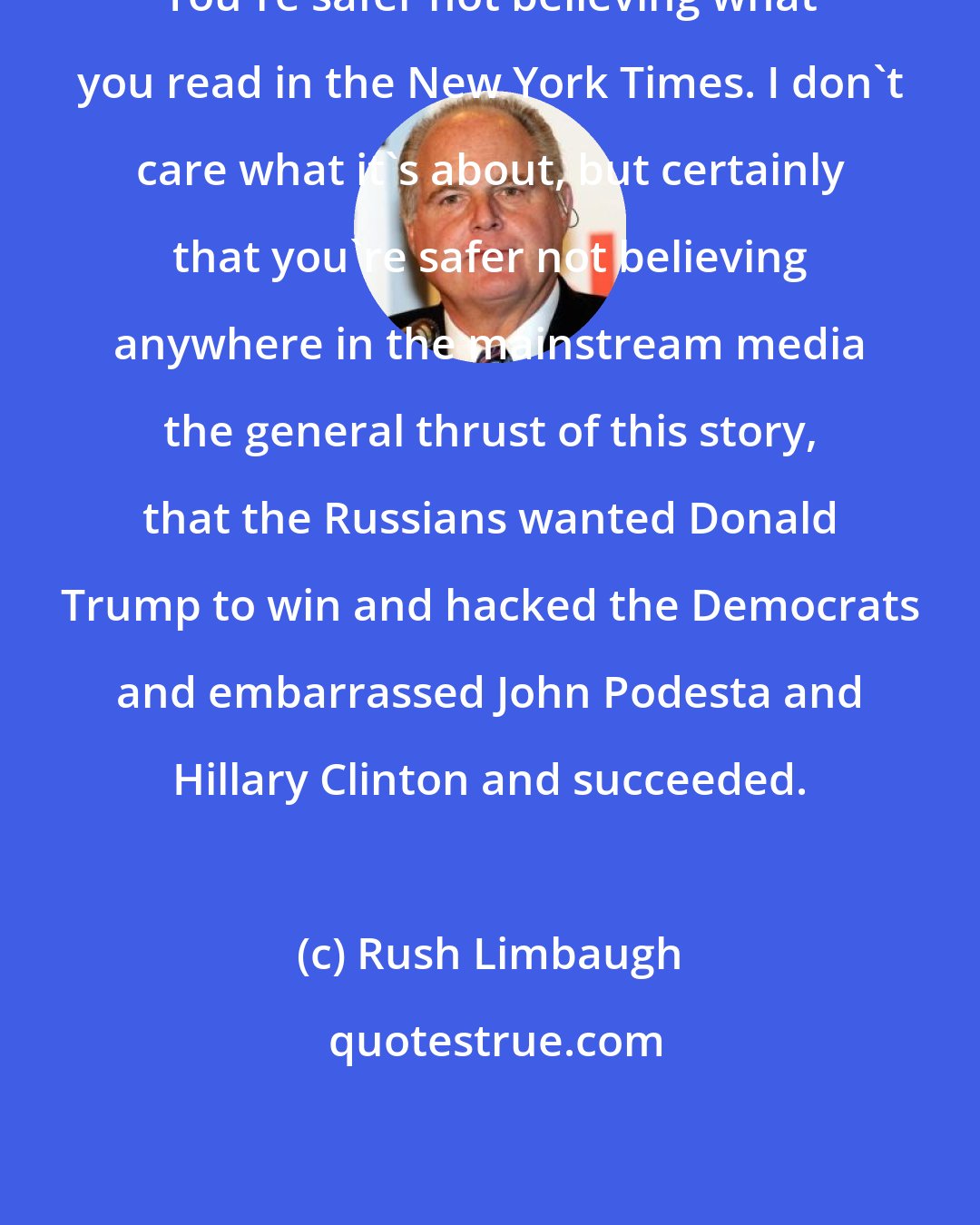 Rush Limbaugh: You're safer not believing what you read in the New York Times. I don't care what it's about, but certainly that you're safer not believing anywhere in the mainstream media the general thrust of this story, that the Russians wanted Donald Trump to win and hacked the Democrats and embarrassed John Podesta and Hillary Clinton and succeeded.