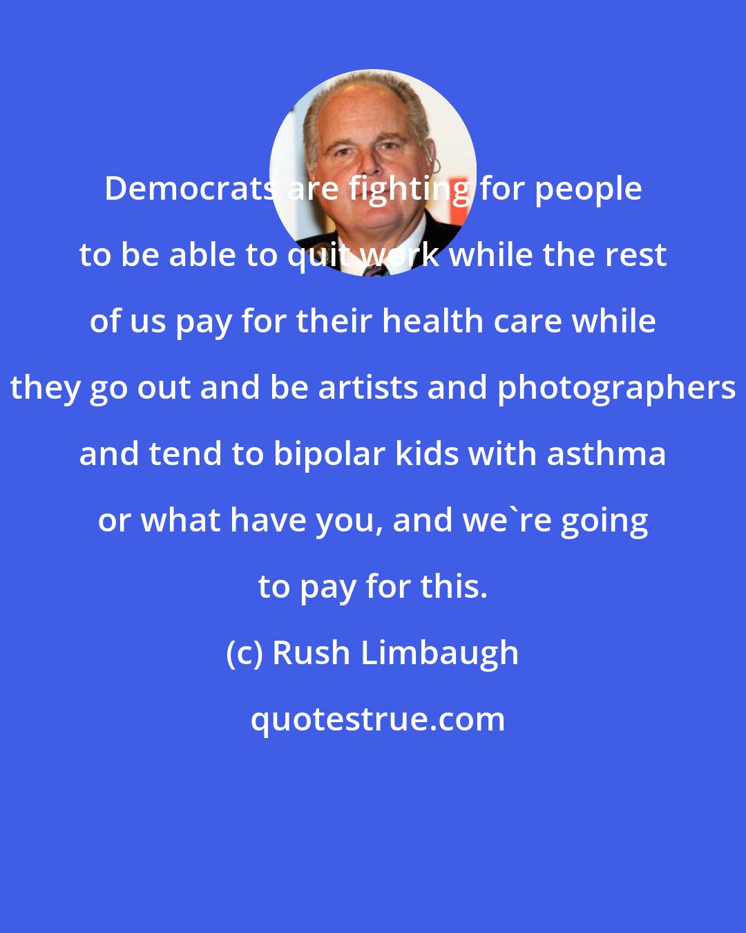 Rush Limbaugh: Democrats are fighting for people to be able to quit work while the rest of us pay for their health care while they go out and be artists and photographers and tend to bipolar kids with asthma or what have you, and we're going to pay for this.