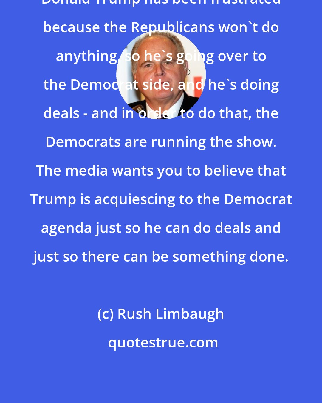 Rush Limbaugh: Donald Trump has been frustrated because the Republicans won't do anything, so he's going over to the Democrat side, and he's doing deals - and in order to do that, the Democrats are running the show. The media wants you to believe that Trump is acquiescing to the Democrat agenda just so he can do deals and just so there can be something done.