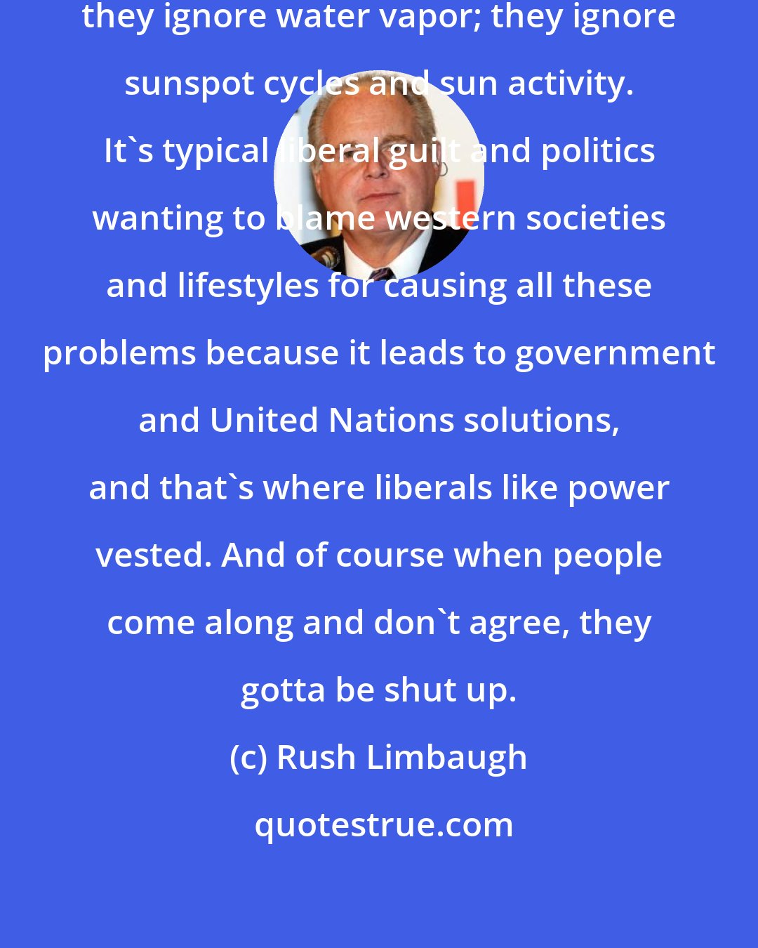 Rush Limbaugh: Global warming people ignore nature; they ignore water vapor; they ignore sunspot cycles and sun activity. It's typical liberal guilt and politics wanting to blame western societies and lifestyles for causing all these problems because it leads to government and United Nations solutions, and that's where liberals like power vested. And of course when people come along and don't agree, they gotta be shut up.