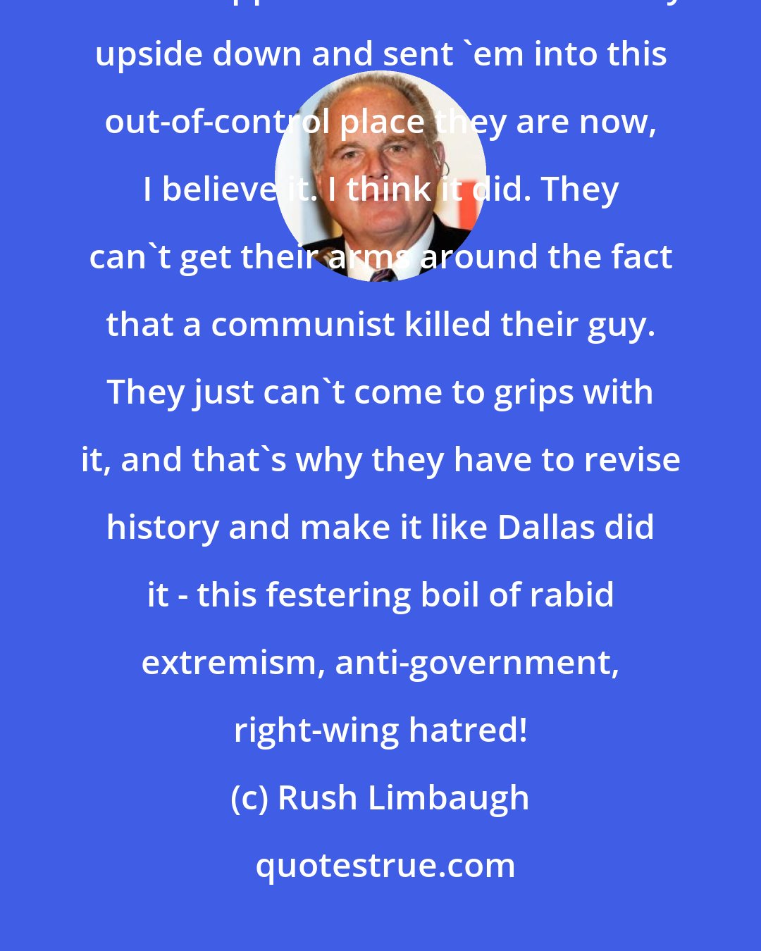 Rush Limbaugh: I'm telling you, the theory that John F. Kennedy's assassination is what flipped the left in this country upside down and sent 'em into this out-of-control place they are now, I believe it. I think it did. They can't get their arms around the fact that a communist killed their guy. They just can't come to grips with it, and that's why they have to revise history and make it like Dallas did it - this festering boil of rabid extremism, anti-government, right-wing hatred!