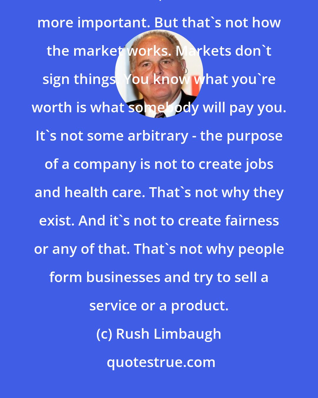 Rush Limbaugh: I often hear that it's unfair that athletes should make what they make versus teachers, because who's more important. But that's not how the market works. Markets don't sign things. You know what you're worth is what somebody will pay you. It's not some arbitrary - the purpose of a company is not to create jobs and health care. That's not why they exist. And it's not to create fairness or any of that. That's not why people form businesses and try to sell a service or a product.