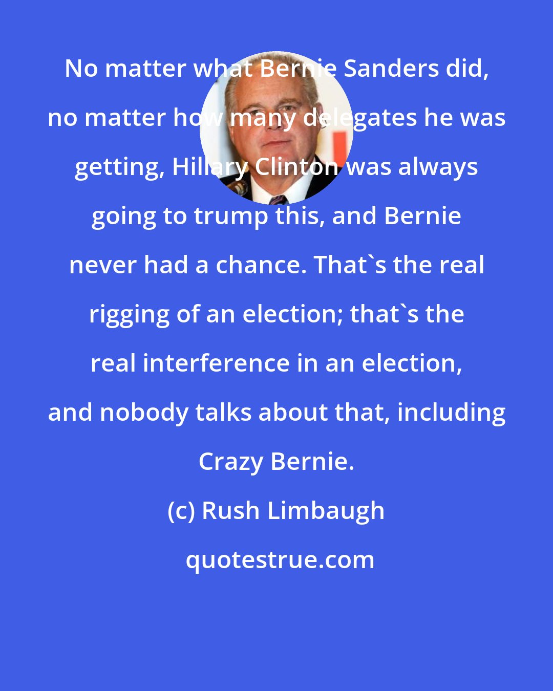 Rush Limbaugh: No matter what Bernie Sanders did, no matter how many delegates he was getting, Hillary Clinton was always going to trump this, and Bernie never had a chance. That's the real rigging of an election; that's the real interference in an election, and nobody talks about that, including Crazy Bernie.