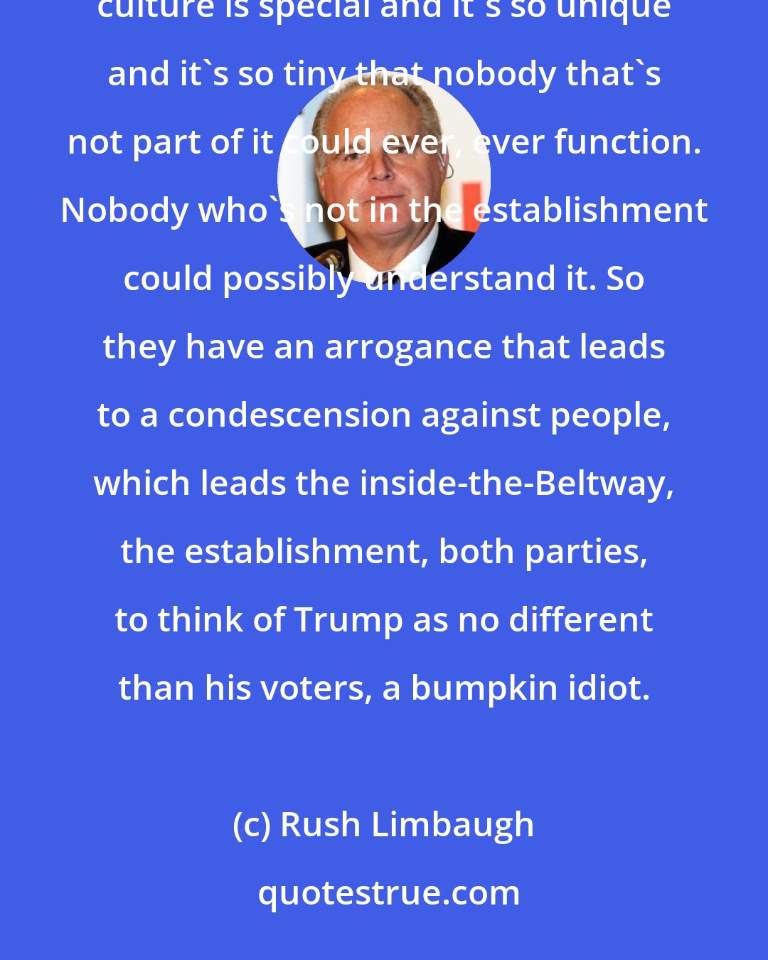 Rush Limbaugh: Stick on this that Donald Trump as the outsider doesn't know what's going on. That the inside-the-Beltway culture is special and it's so unique and it's so tiny that nobody that's not part of it could ever, ever function. Nobody who's not in the establishment could possibly understand it. So they have an arrogance that leads to a condescension against people, which leads the inside-the-Beltway, the establishment, both parties, to think of Trump as no different than his voters, a bumpkin idiot.