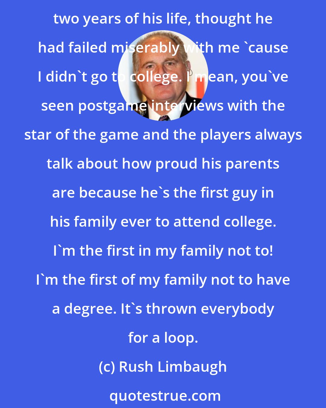 Rush Limbaugh: The ticket out of the Depression was an education, a college degree. It really didn't matter if you knew anything. You just had to have the degree. My dad, up until the last two years of his life, thought he had failed miserably with me 'cause I didn't go to college. I mean, you've seen postgame interviews with the star of the game and the players always talk about how proud his parents are because he's the first guy in his family ever to attend college. I'm the first in my family not to! I'm the first of my family not to have a degree. It's thrown everybody for a loop.