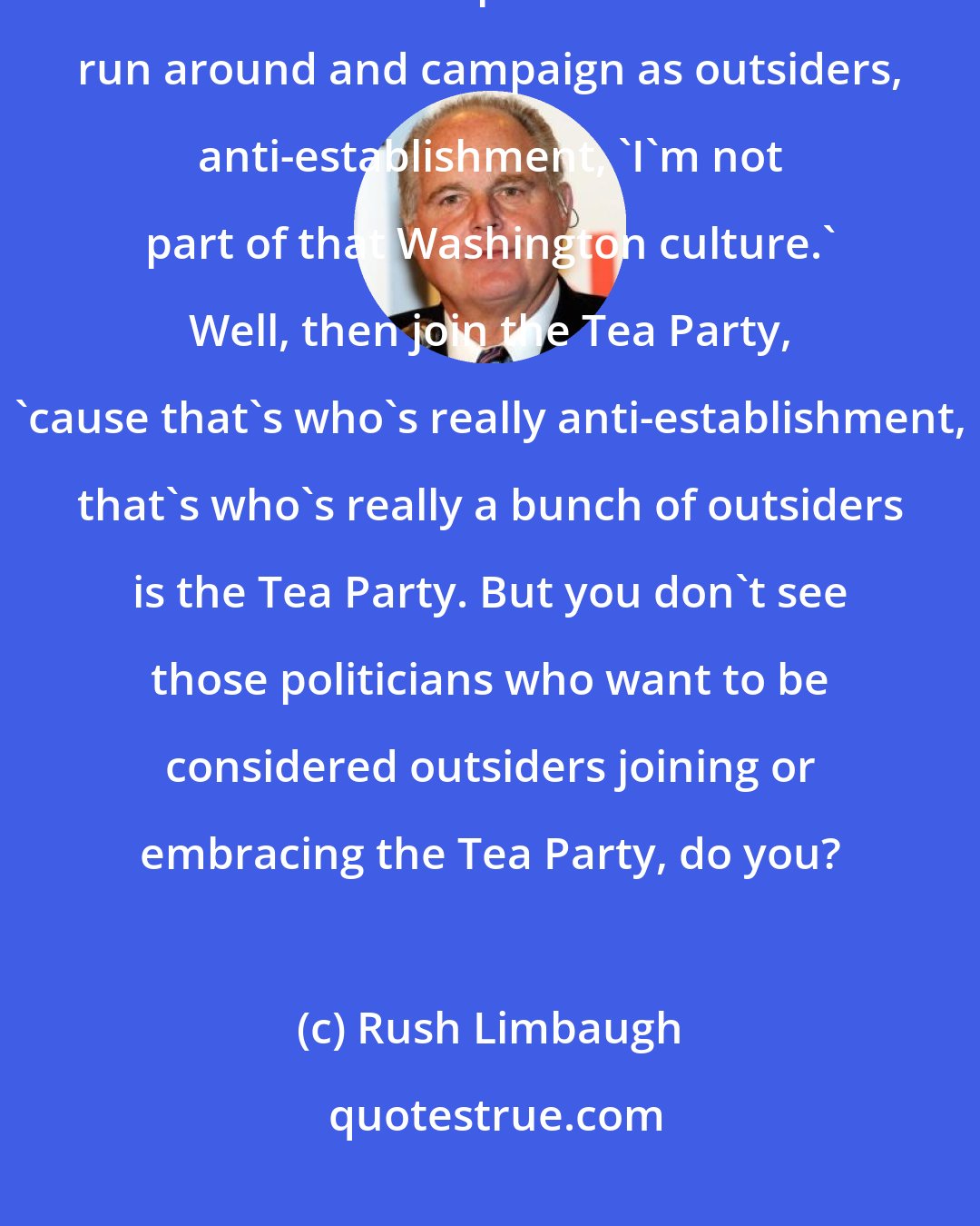 Rush Limbaugh: The Washington establishment does not like the Tea Party. Don't you love all these politicians that run around and campaign as outsiders, anti-establishment, 'I'm not part of that Washington culture.' Well, then join the Tea Party, 'cause that's who's really anti-establishment, that's who's really a bunch of outsiders is the Tea Party. But you don't see those politicians who want to be considered outsiders joining or embracing the Tea Party, do you?