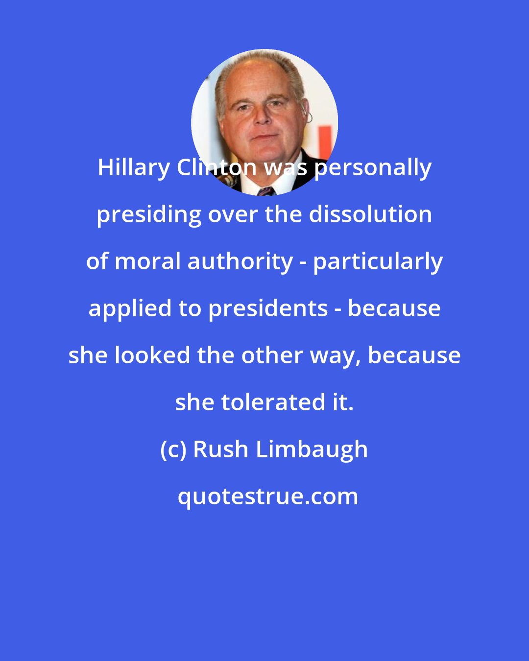 Rush Limbaugh: Hillary Clinton was personally presiding over the dissolution of moral authority - particularly applied to presidents - because she looked the other way, because she tolerated it.