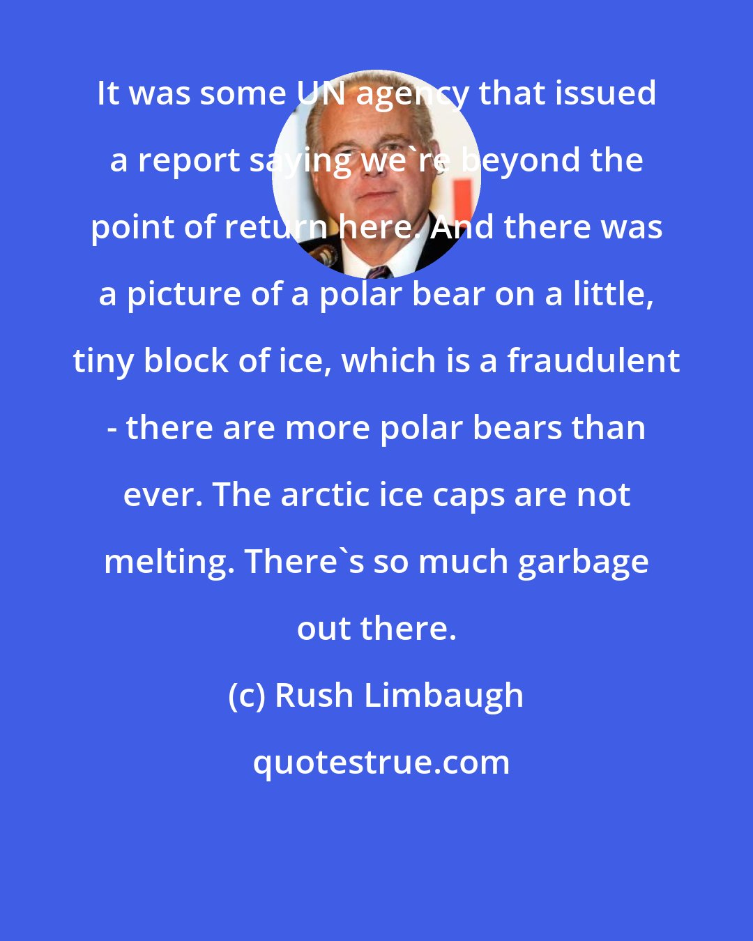 Rush Limbaugh: It was some UN agency that issued a report saying we're beyond the point of return here. And there was a picture of a polar bear on a little, tiny block of ice, which is a fraudulent - there are more polar bears than ever. The arctic ice caps are not melting. There's so much garbage out there.