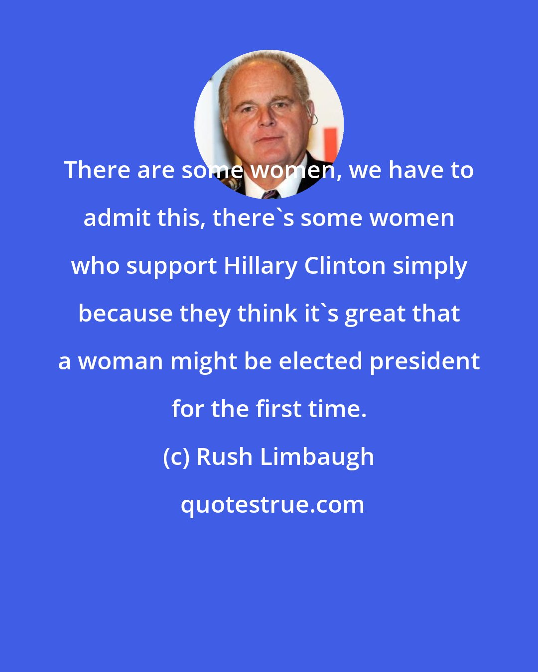 Rush Limbaugh: There are some women, we have to admit this, there's some women who support Hillary Clinton simply because they think it's great that a woman might be elected president for the first time.