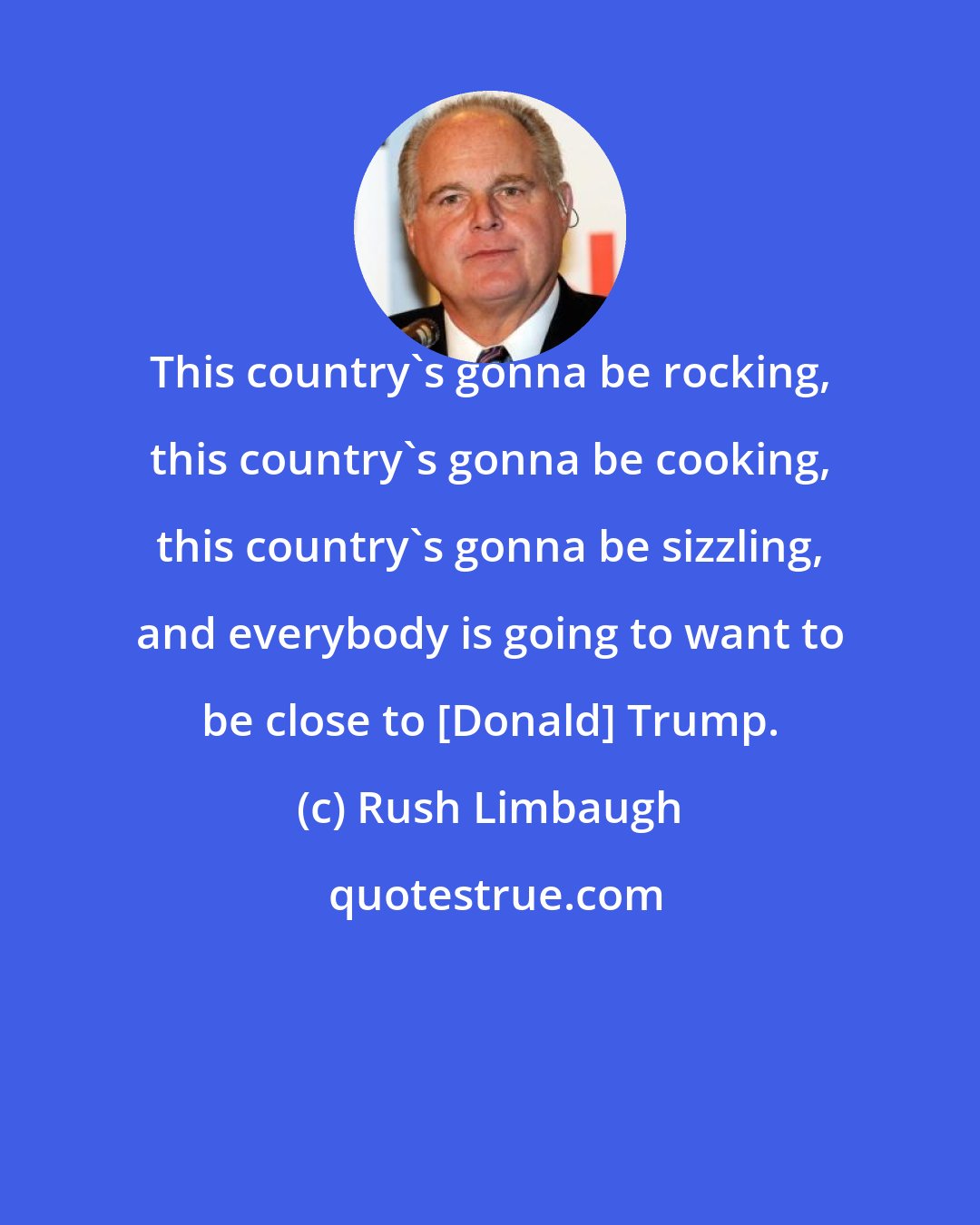 Rush Limbaugh: This country's gonna be rocking, this country's gonna be cooking, this country's gonna be sizzling, and everybody is going to want to be close to [Donald] Trump.