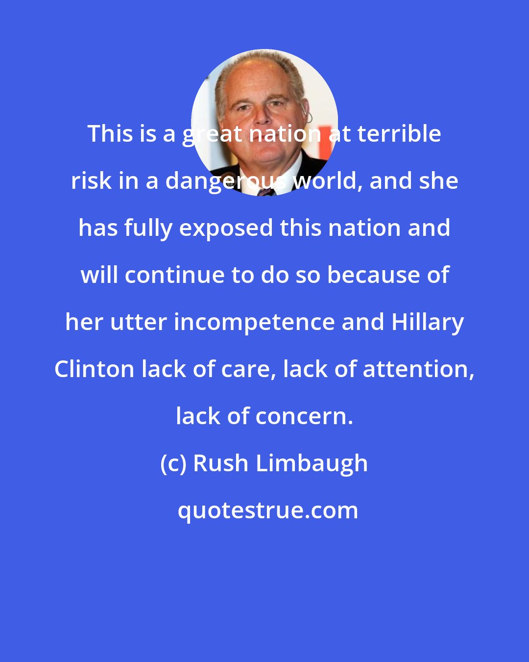 Rush Limbaugh: This is a great nation at terrible risk in a dangerous world, and she has fully exposed this nation and will continue to do so because of her utter incompetence and Hillary Clinton lack of care, lack of attention, lack of concern.