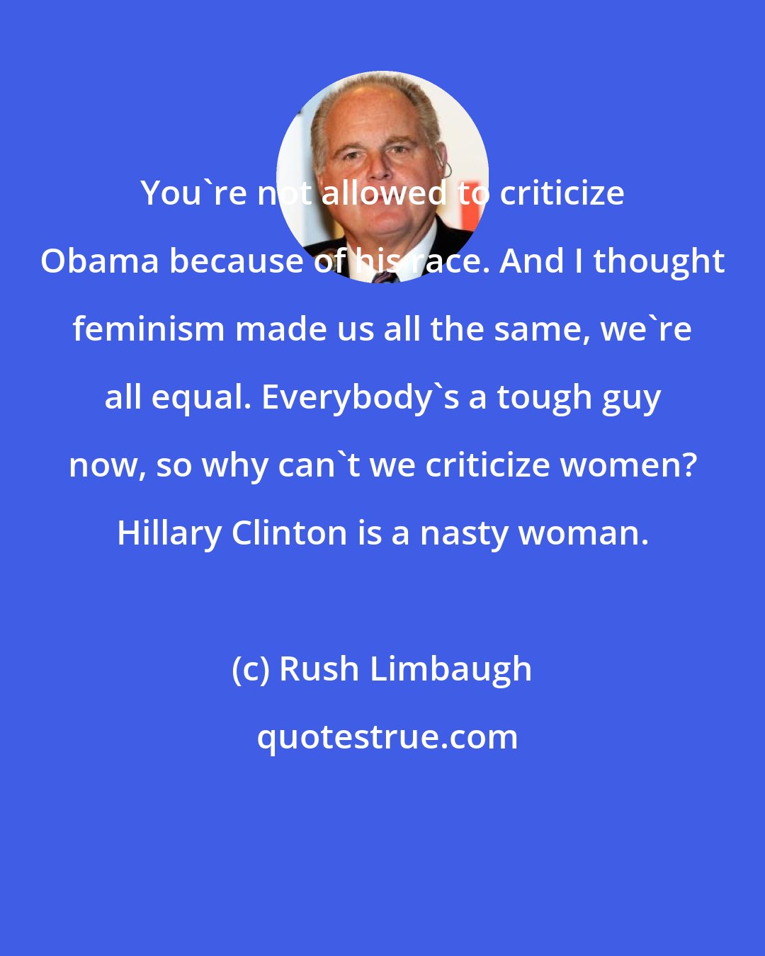 Rush Limbaugh: You're not allowed to criticize Obama because of his race. And I thought feminism made us all the same, we're all equal. Everybody's a tough guy now, so why can't we criticize women? Hillary Clinton is a nasty woman.