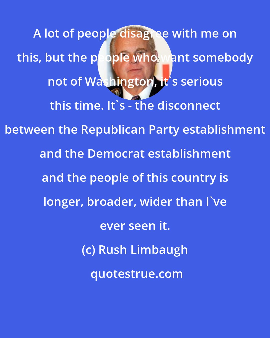 Rush Limbaugh: A lot of people disagree with me on this, but the people who want somebody not of Washington, it's serious this time. It's - the disconnect between the Republican Party establishment and the Democrat establishment and the people of this country is longer, broader, wider than I've ever seen it.