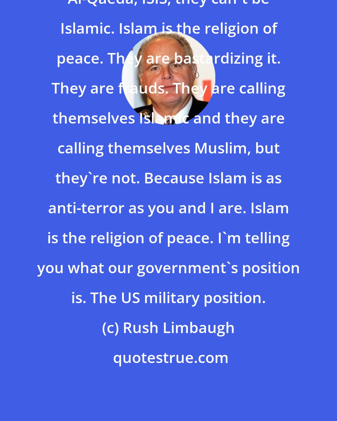 Rush Limbaugh: Al-Qaeda, ISIS, they can't be Islamic. Islam is the religion of peace. They are bastardizing it. They are frauds. They are calling themselves Islamic and they are calling themselves Muslim, but they're not. Because Islam is as anti-terror as you and I are. Islam is the religion of peace. I'm telling you what our government's position is. The US military position.