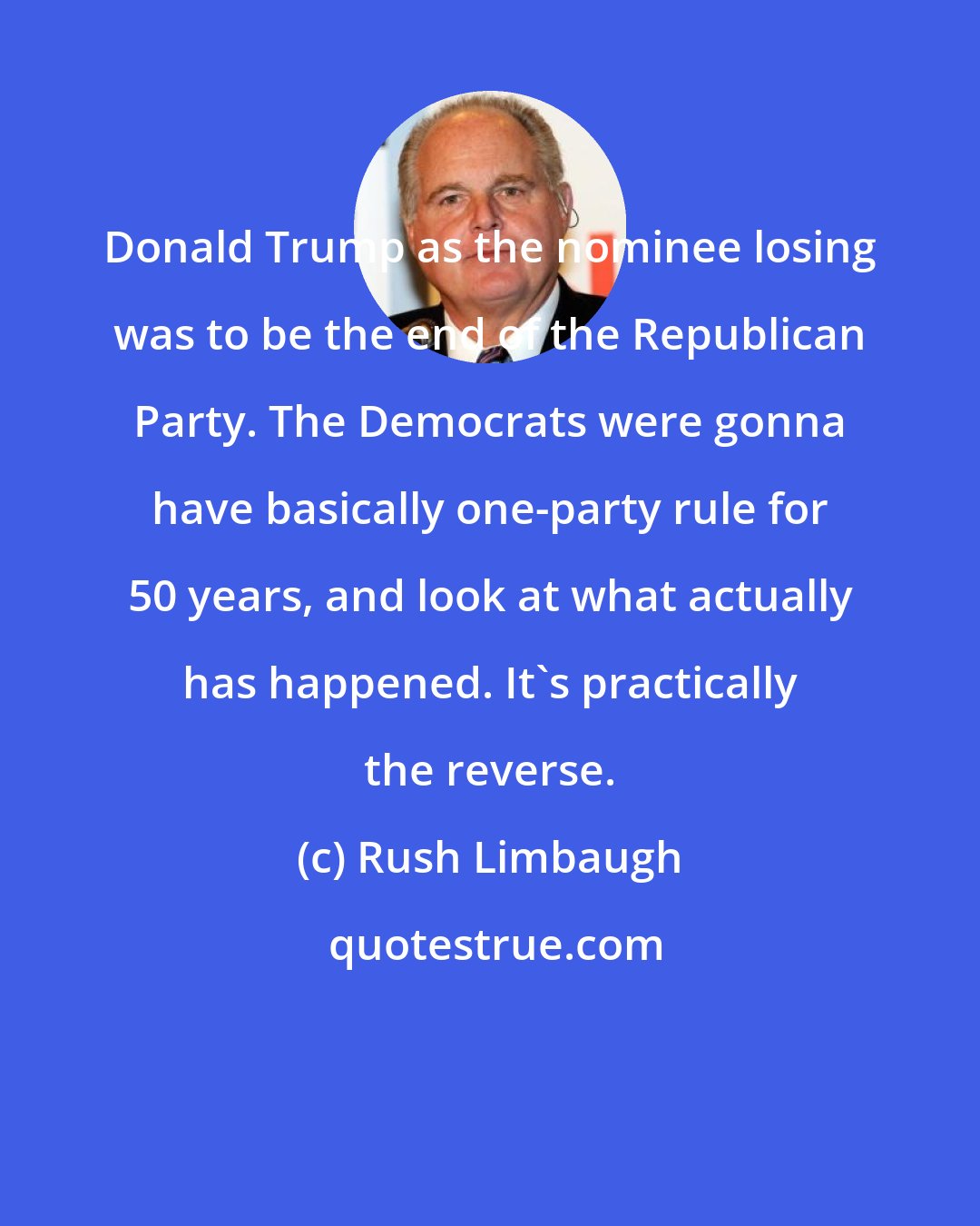 Rush Limbaugh: Donald Trump as the nominee losing was to be the end of the Republican Party. The Democrats were gonna have basically one-party rule for 50 years, and look at what actually has happened. It's practically the reverse.