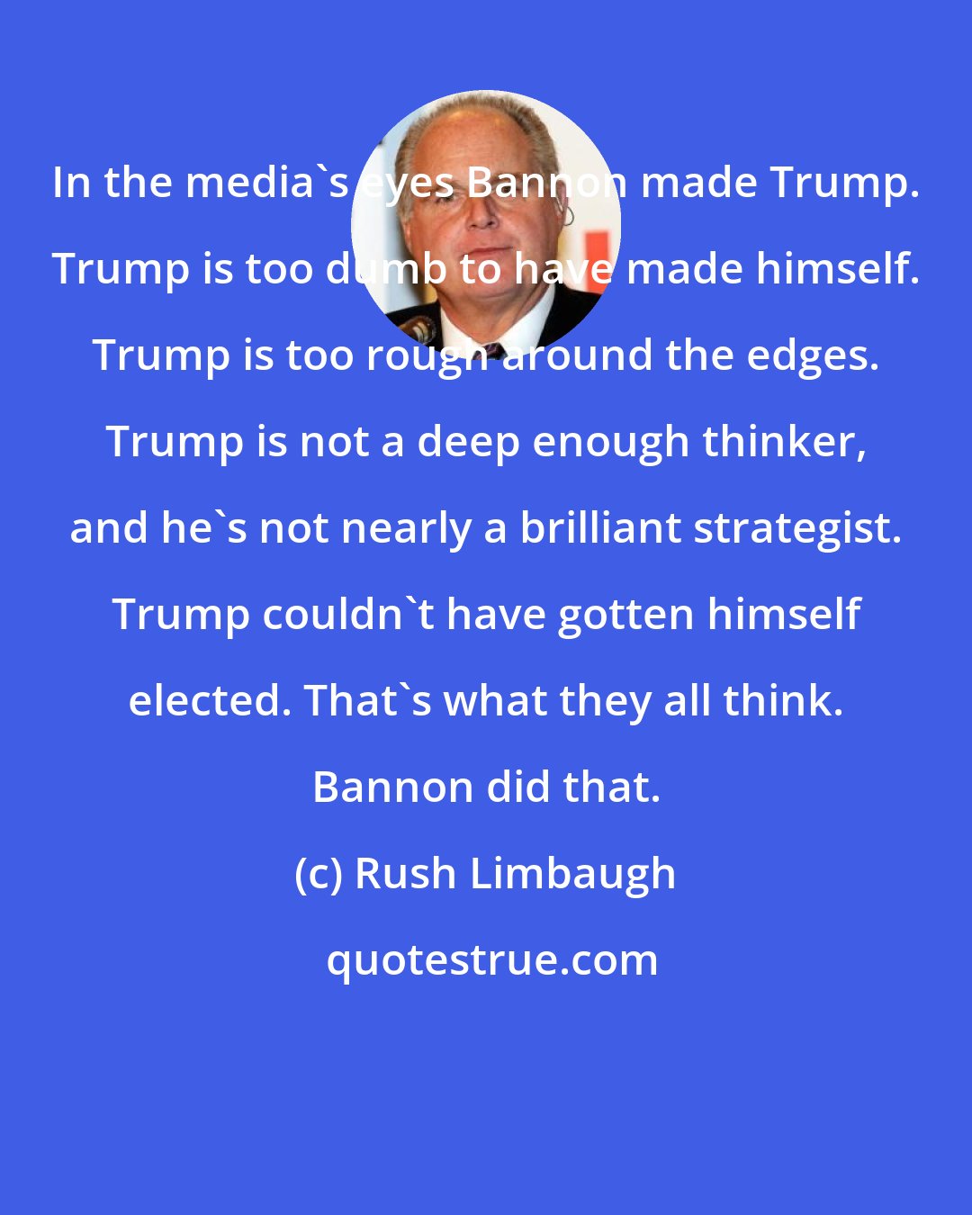 Rush Limbaugh: In the media's eyes Bannon made Trump. Trump is too dumb to have made himself. Trump is too rough around the edges. Trump is not a deep enough thinker, and he's not nearly a brilliant strategist. Trump couldn't have gotten himself elected. That's what they all think. Bannon did that.