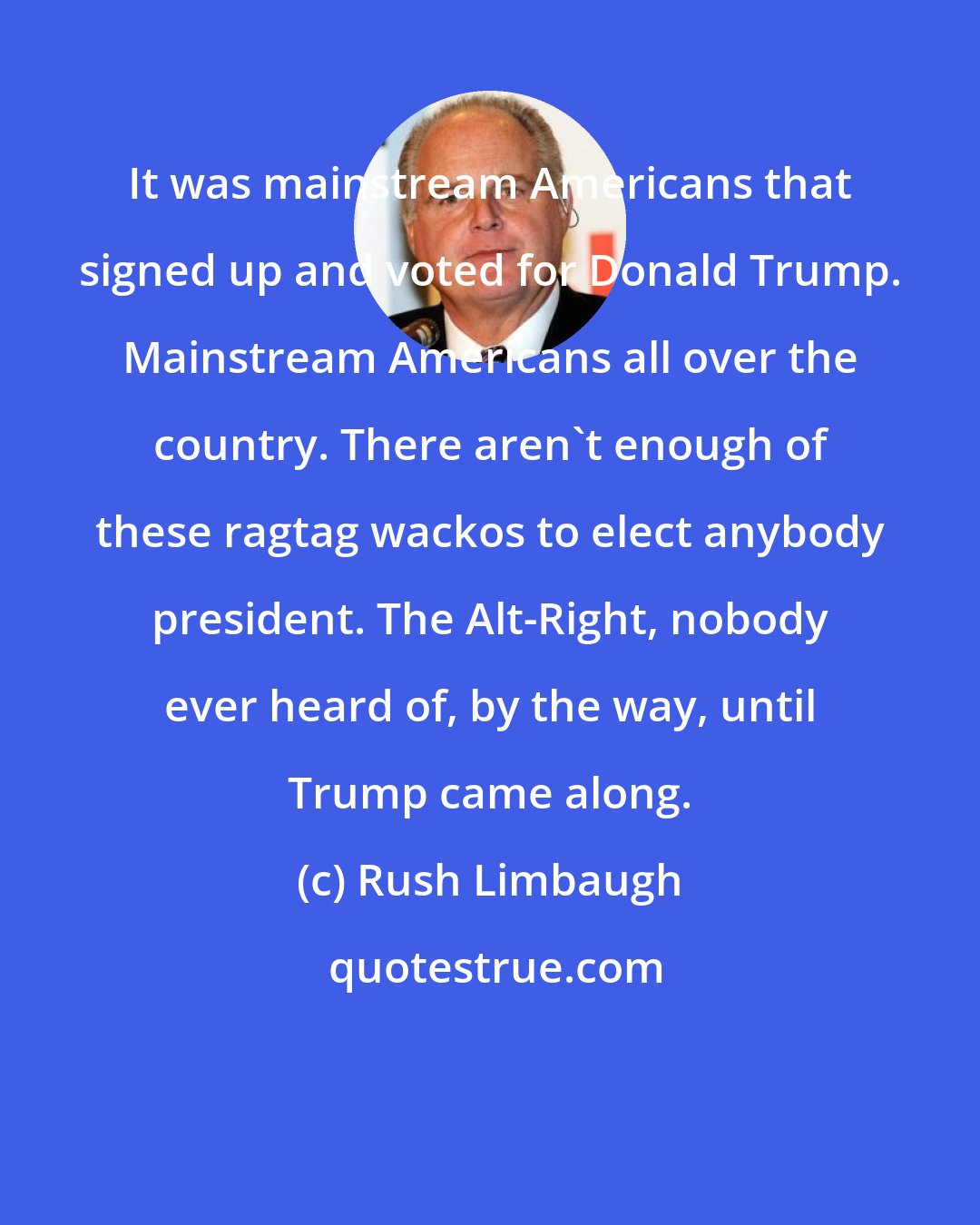 Rush Limbaugh: It was mainstream Americans that signed up and voted for Donald Trump. Mainstream Americans all over the country. There aren't enough of these ragtag wackos to elect anybody president. The Alt-Right, nobody ever heard of, by the way, until Trump came along.