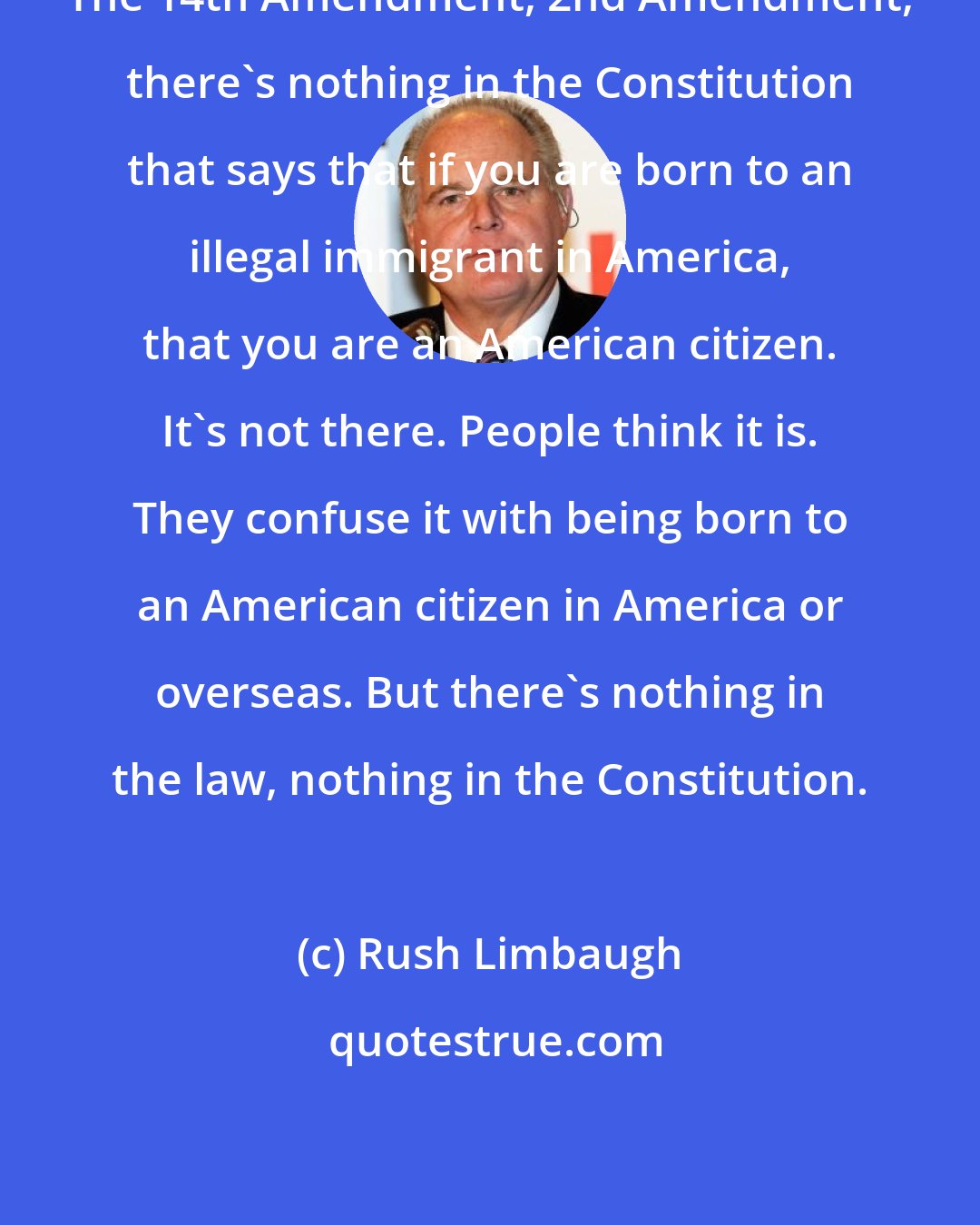 Rush Limbaugh: The 14th Amendment, 2nd Amendment, there's nothing in the Constitution that says that if you are born to an illegal immigrant in America, that you are an American citizen. It's not there. People think it is. They confuse it with being born to an American citizen in America or overseas. But there's nothing in the law, nothing in the Constitution.