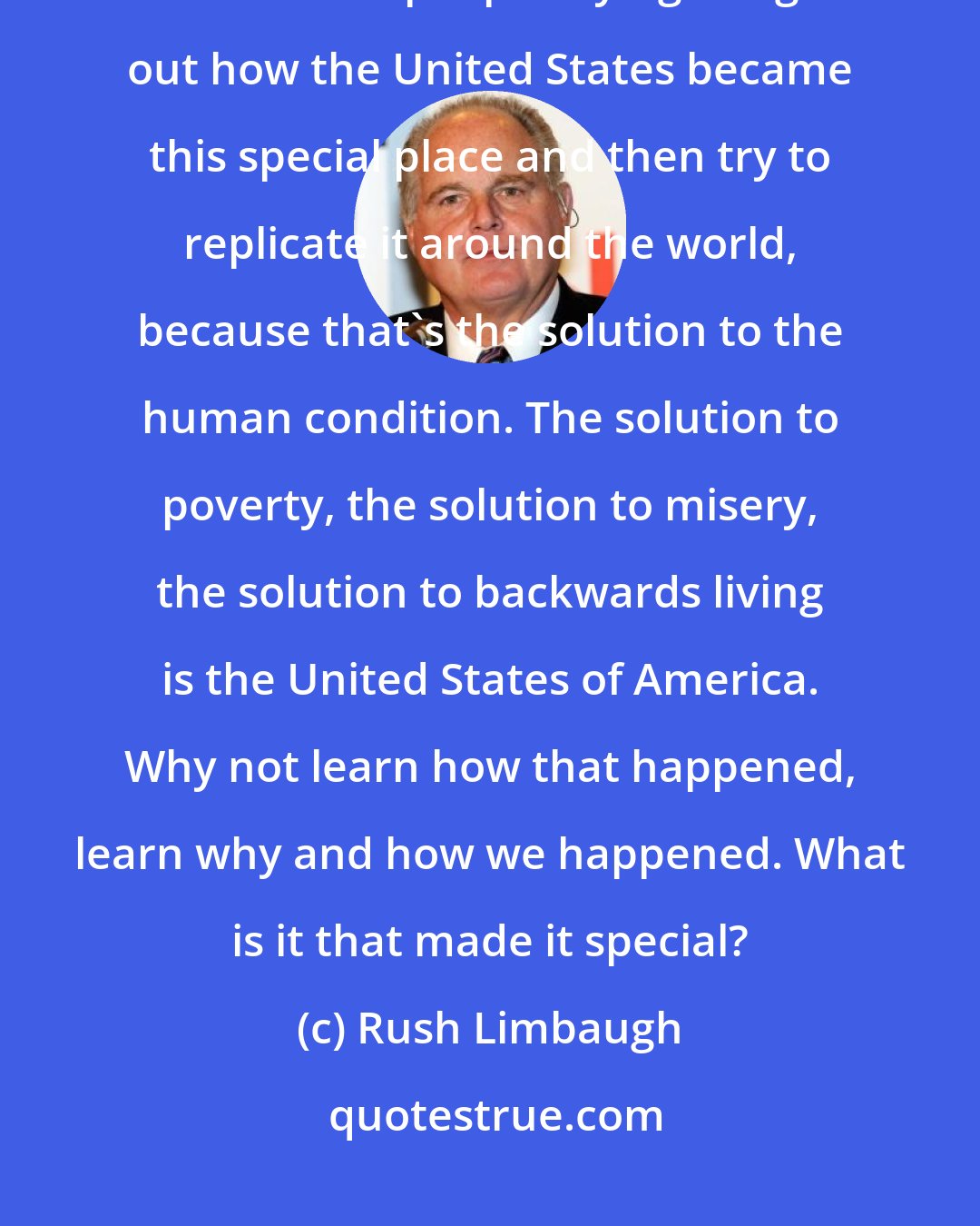 Rush Limbaugh: Common sense, to me, is simple. And I've never understood why there aren't a lot of people trying to figure out how the United States became this special place and then try to replicate it around the world, because that's the solution to the human condition. The solution to poverty, the solution to misery, the solution to backwards living is the United States of America. Why not learn how that happened, learn why and how we happened. What is it that made it special?