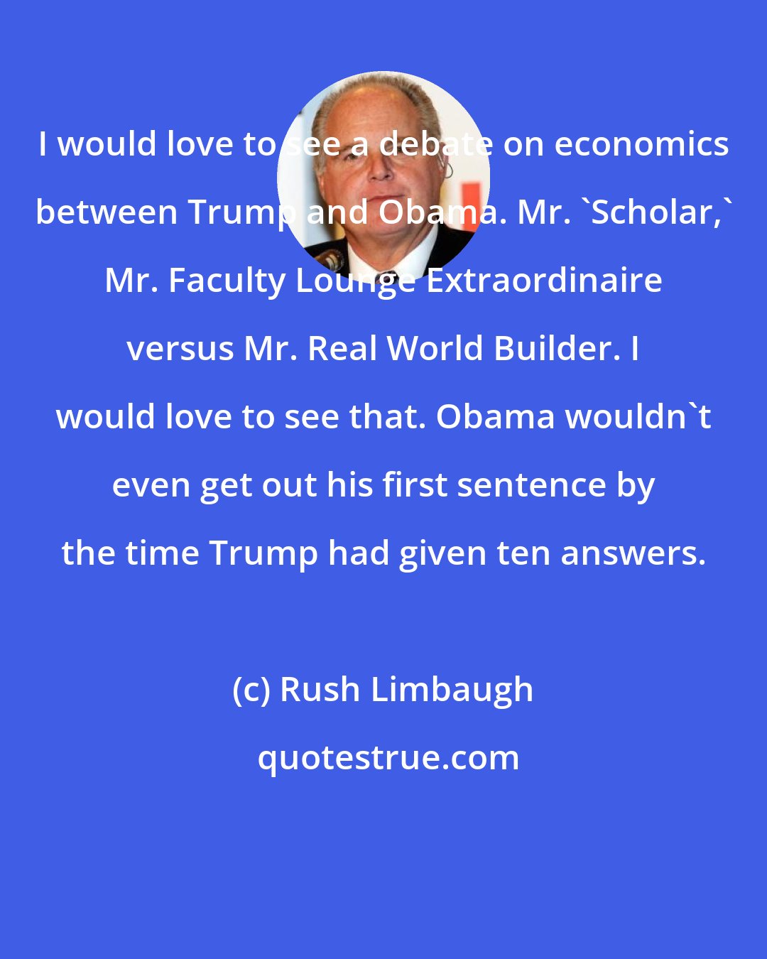 Rush Limbaugh: I would love to see a debate on economics between Trump and Obama. Mr. 'Scholar,' Mr. Faculty Lounge Extraordinaire versus Mr. Real World Builder. I would love to see that. Obama wouldn't even get out his first sentence by the time Trump had given ten answers.