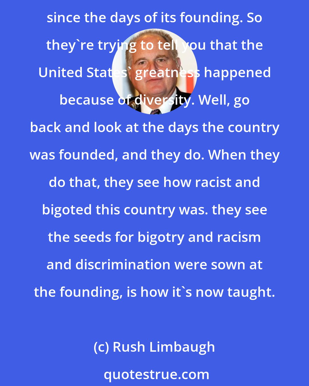 Rush Limbaugh: Never mind that from the 1600s until the late twentieth century the population the United States was 85% white, 12% black, and there have been changes demographically in the United States since the days of its founding. So they're trying to tell you that the United States' greatness happened because of diversity. Well, go back and look at the days the country was founded, and they do. When they do that, they see how racist and bigoted this country was. they see the seeds for bigotry and racism and discrimination were sown at the founding, is how it's now taught.