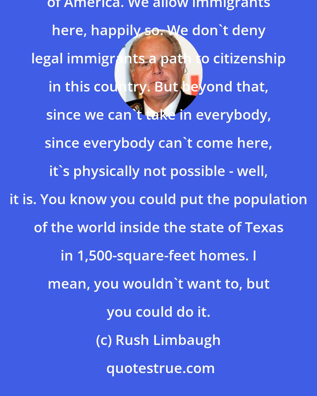 Rush Limbaugh: The law exists for lots of reasons. In the case of migration, the law exists to maintain the integrity of America. We allow immigrants here, happily so. We don't deny legal immigrants a path to citizenship in this country. But beyond that, since we can't take in everybody, since everybody can't come here, it's physically not possible - well, it is. You know you could put the population of the world inside the state of Texas in 1,500-square-feet homes. I mean, you wouldn't want to, but you could do it.