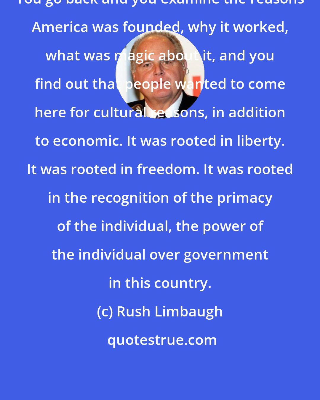 Rush Limbaugh: You go back and you examine the reasons America was founded, why it worked, what was magic about it, and you find out that people wanted to come here for cultural reasons, in addition to economic. It was rooted in liberty. It was rooted in freedom. It was rooted in the recognition of the primacy of the individual, the power of the individual over government in this country.