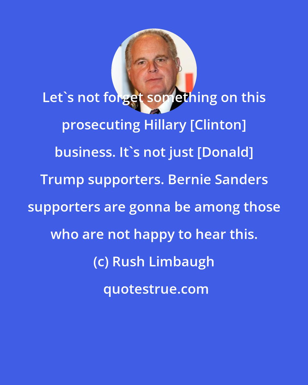 Rush Limbaugh: Let's not forget something on this prosecuting Hillary [Clinton] business. It's not just [Donald] Trump supporters. Bernie Sanders supporters are gonna be among those who are not happy to hear this.