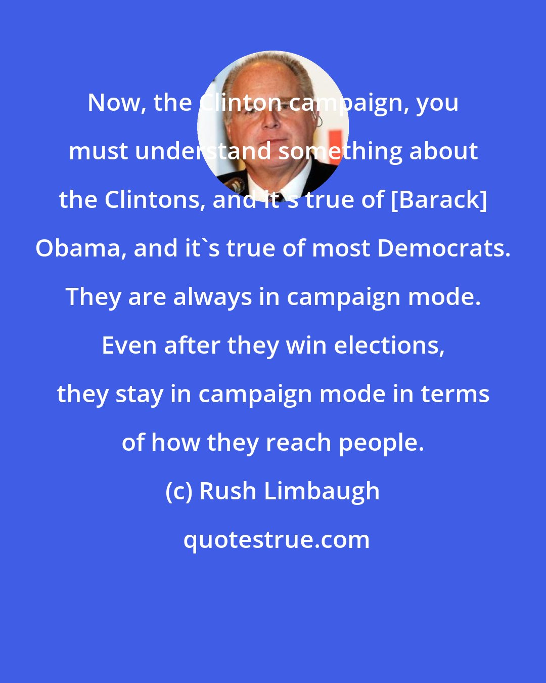 Rush Limbaugh: Now, the Clinton campaign, you must understand something about the Clintons, and it's true of [Barack] Obama, and it's true of most Democrats. They are always in campaign mode. Even after they win elections, they stay in campaign mode in terms of how they reach people.