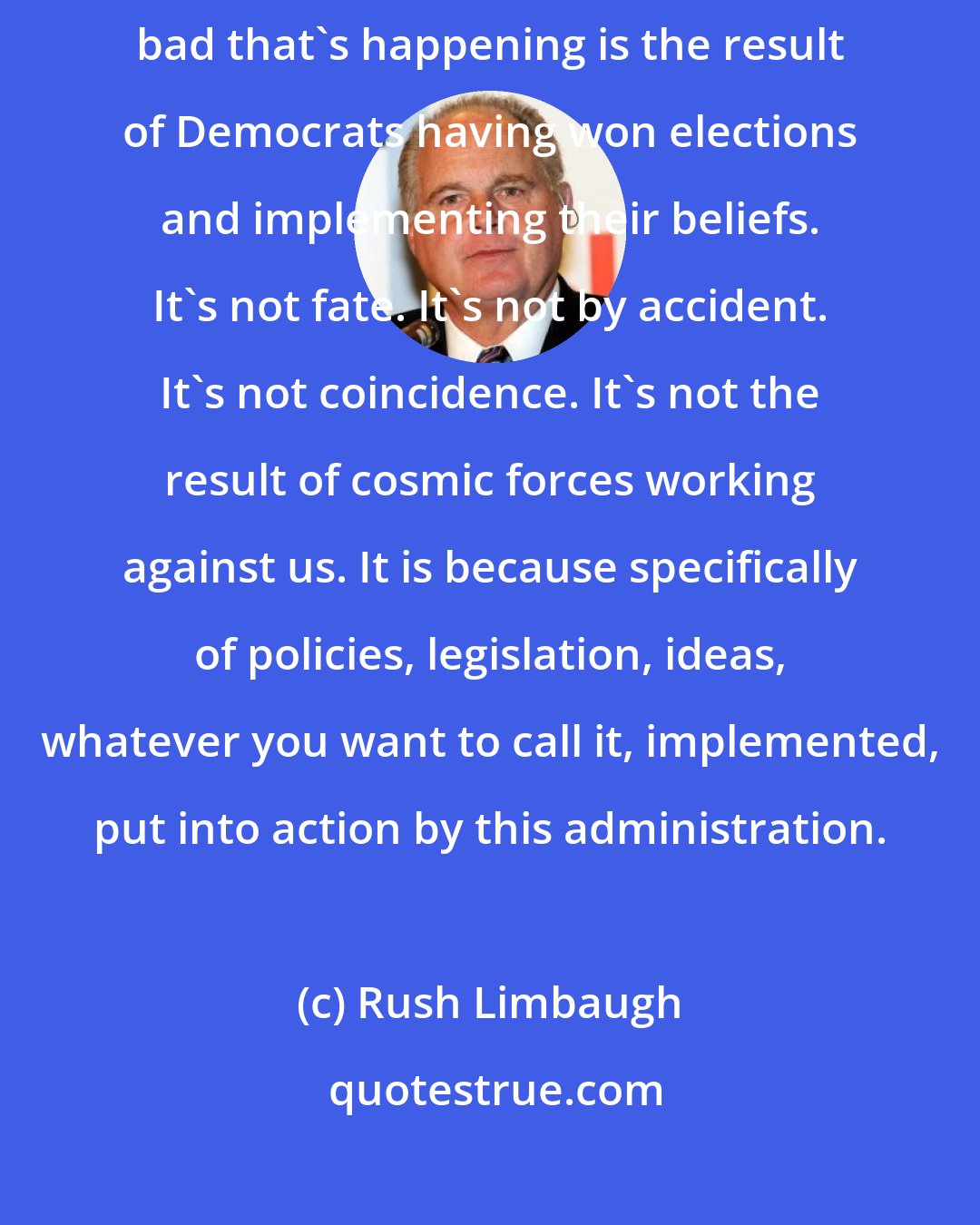 Rush Limbaugh: The Democrats are not seeking reelection on anything good. And everything bad that's happening is the result of Democrats having won elections and implementing their beliefs. It's not fate. It's not by accident. It's not coincidence. It's not the result of cosmic forces working against us. It is because specifically of policies, legislation, ideas, whatever you want to call it, implemented, put into action by this administration.