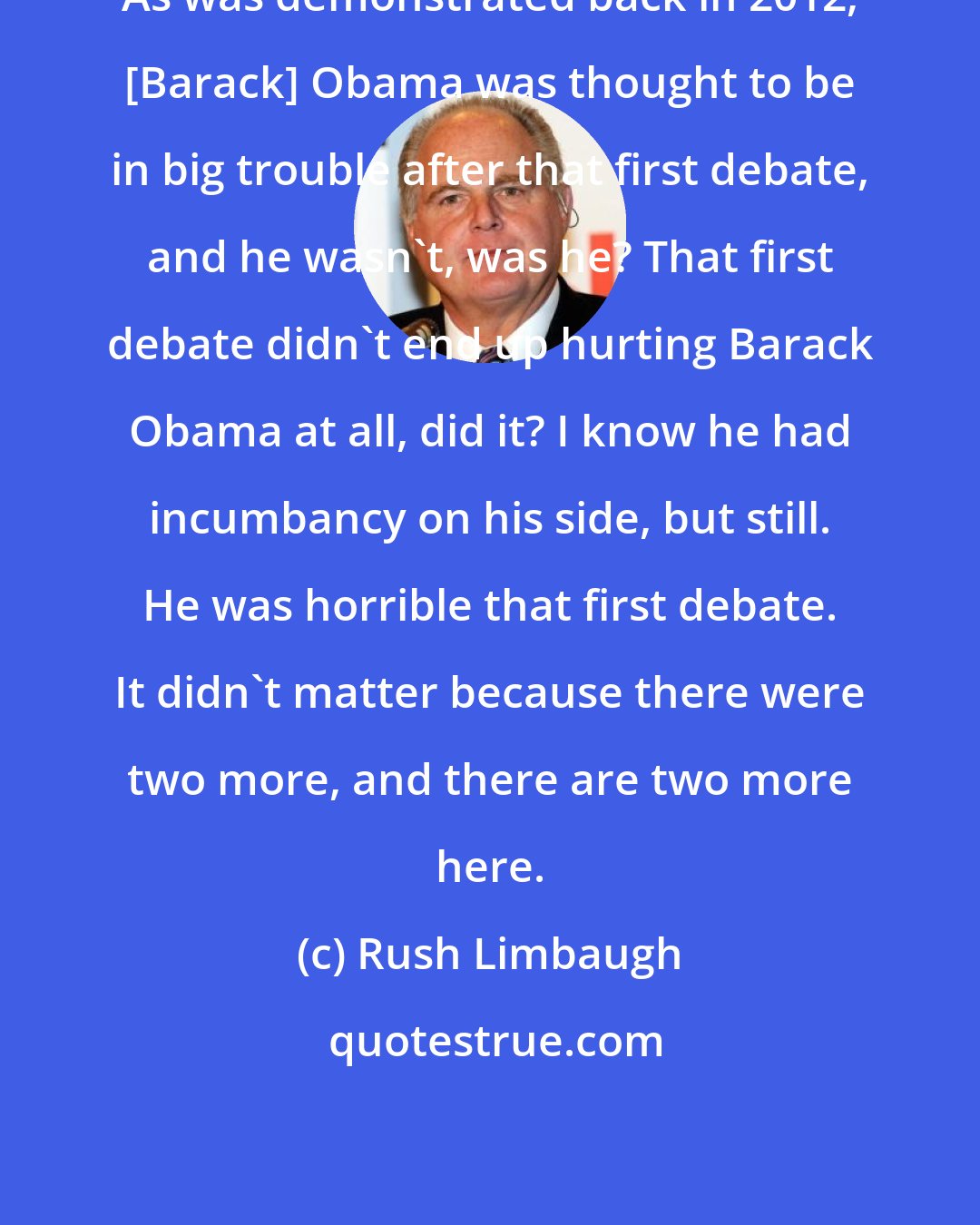 Rush Limbaugh: As was demonstrated back in 2012, [Barack] Obama was thought to be in big trouble after that first debate, and he wasn't, was he? That first debate didn't end up hurting Barack Obama at all, did it? I know he had incumbancy on his side, but still. He was horrible that first debate. It didn't matter because there were two more, and there are two more here.