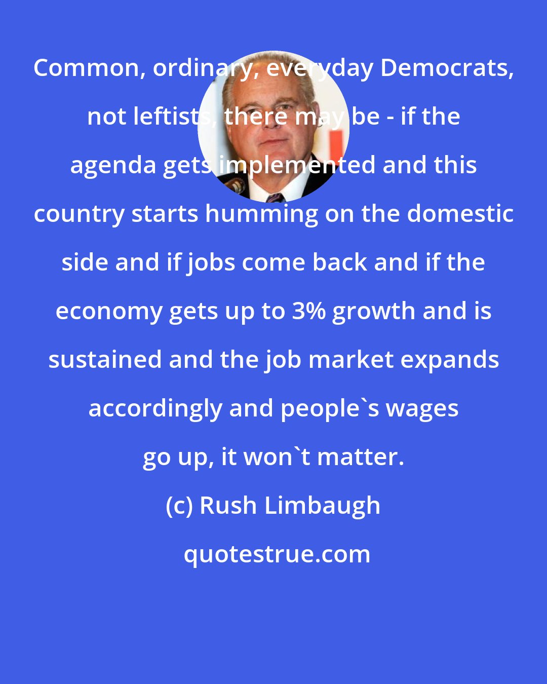 Rush Limbaugh: Common, ordinary, everyday Democrats, not leftists, there may be - if the agenda gets implemented and this country starts humming on the domestic side and if jobs come back and if the economy gets up to 3% growth and is sustained and the job market expands accordingly and people's wages go up, it won't matter.