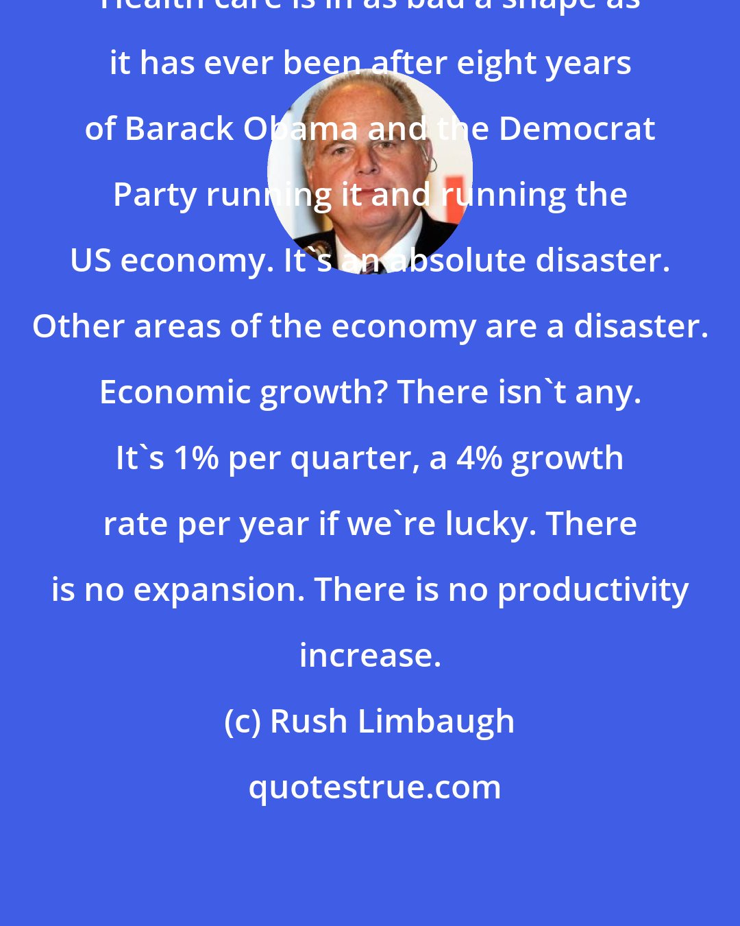 Rush Limbaugh: Health care is in as bad a shape as it has ever been after eight years of Barack Obama and the Democrat Party running it and running the US economy. It's an absolute disaster. Other areas of the economy are a disaster. Economic growth? There isn't any. It's 1% per quarter, a 4% growth rate per year if we're lucky. There is no expansion. There is no productivity increase.