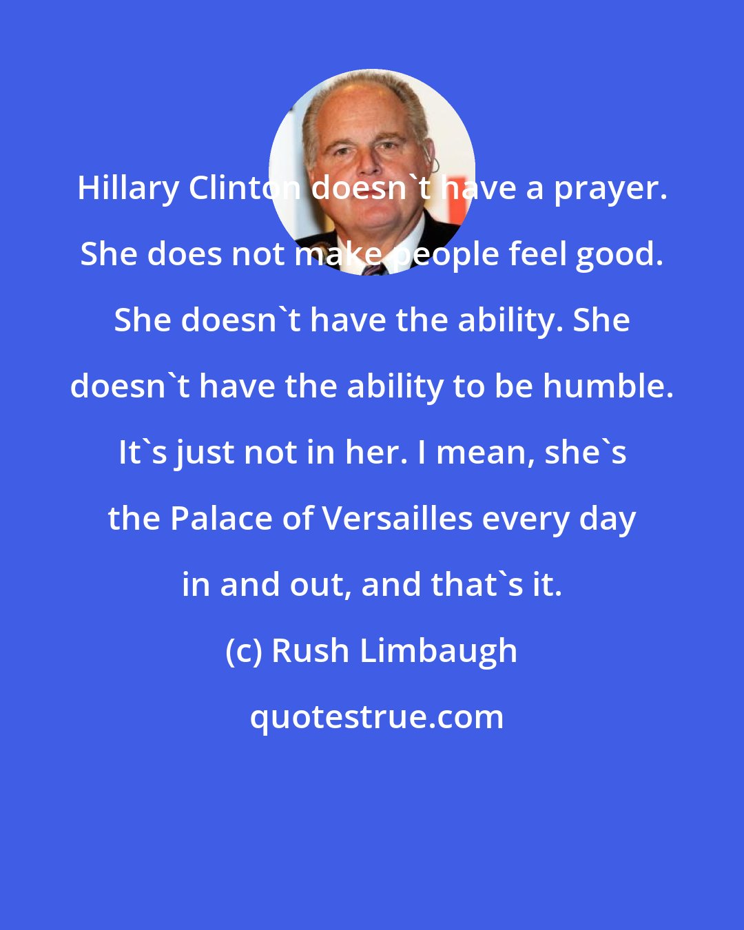 Rush Limbaugh: Hillary Clinton doesn't have a prayer. She does not make people feel good. She doesn't have the ability. She doesn't have the ability to be humble. It's just not in her. I mean, she's the Palace of Versailles every day in and out, and that's it.