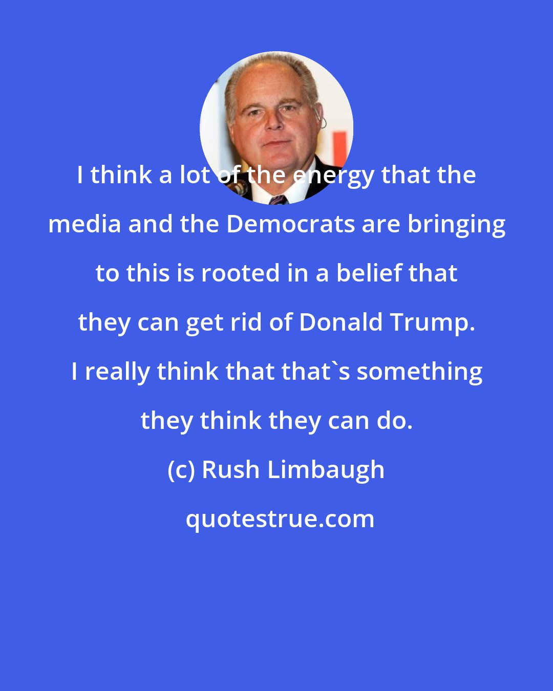 Rush Limbaugh: I think a lot of the energy that the media and the Democrats are bringing to this is rooted in a belief that they can get rid of Donald Trump. I really think that that's something they think they can do.