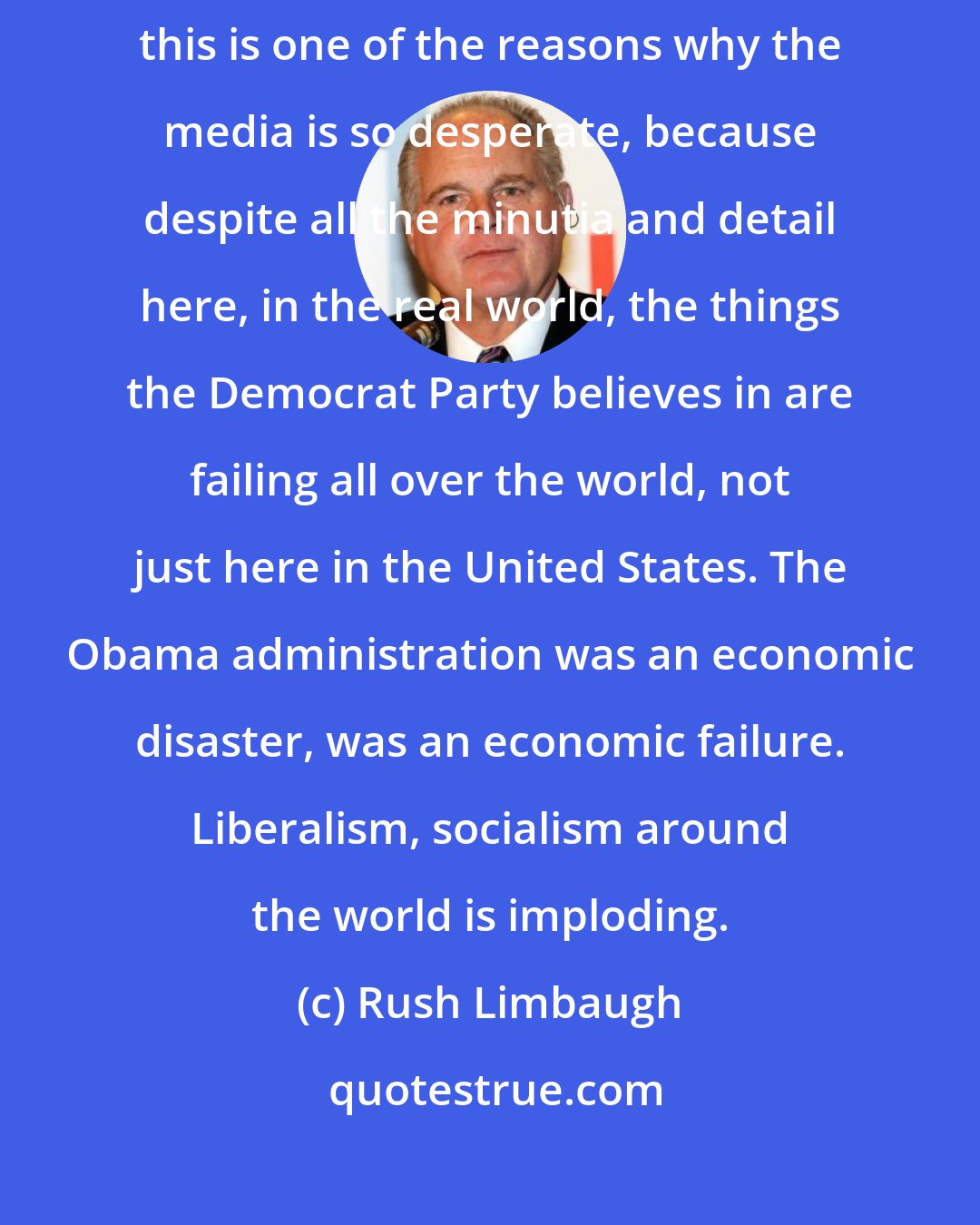 Rush Limbaugh: I think things are imploding on the Democrats, and I actually think this is one of the reasons why the media is so desperate, because despite all the minutia and detail here, in the real world, the things the Democrat Party believes in are failing all over the world, not just here in the United States. The Obama administration was an economic disaster, was an economic failure. Liberalism, socialism around the world is imploding.