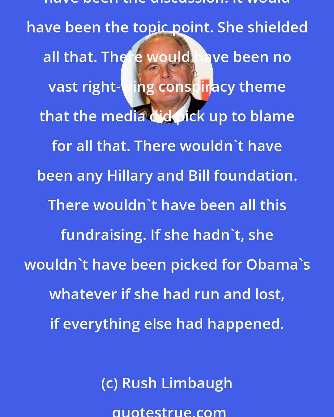 Rush Limbaugh: If Hillary Clinton would have left Bill, that would have ended his presidency, not via impeachment but that would have elevated his total lack of character. It would have been the discussion. It would have been the topic point. She shielded all that. There would have been no vast right-wing conspiracy theme that the media did pick up to blame for all that. There wouldn't have been any Hillary and Bill foundation. There wouldn't have been all this fundraising. If she hadn't, she wouldn't have been picked for Obama's whatever if she had run and lost, if everything else had happened.