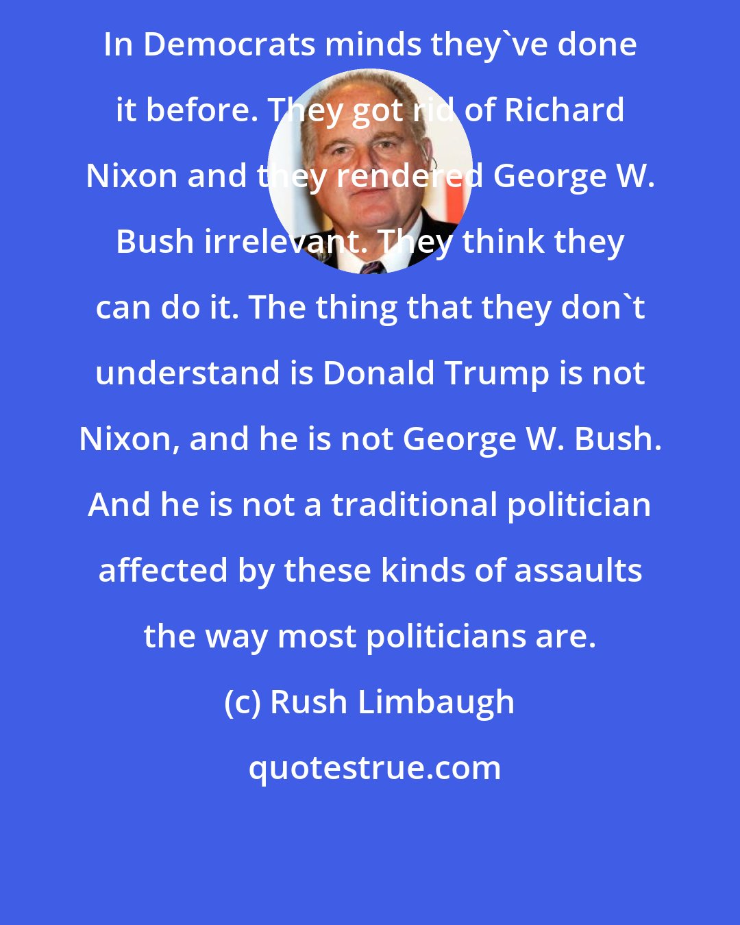 Rush Limbaugh: In Democrats minds they've done it before. They got rid of Richard Nixon and they rendered George W. Bush irrelevant. They think they can do it. The thing that they don't understand is Donald Trump is not Nixon, and he is not George W. Bush. And he is not a traditional politician affected by these kinds of assaults the way most politicians are.