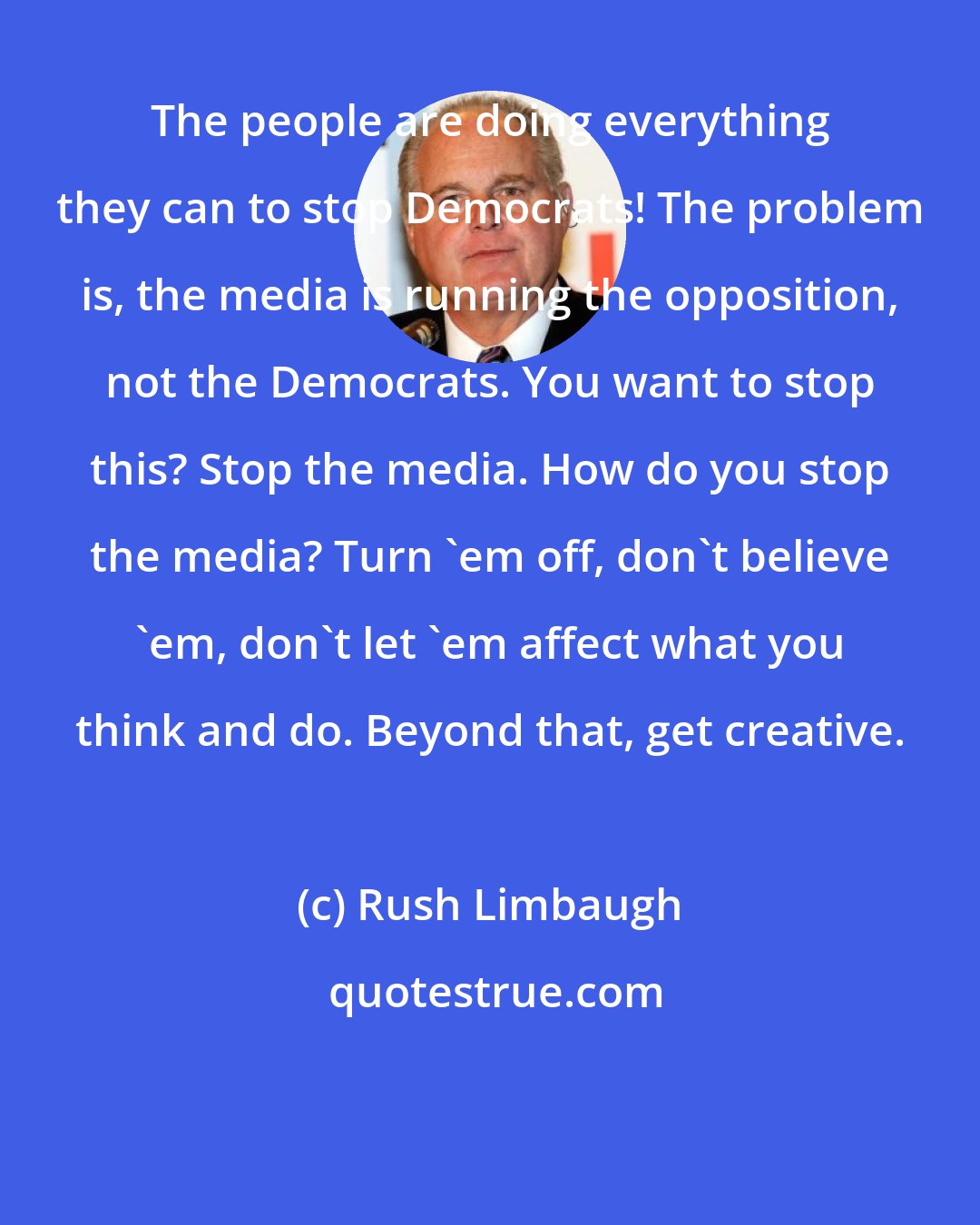 Rush Limbaugh: The people are doing everything they can to stop Democrats! The problem is, the media is running the opposition, not the Democrats. You want to stop this? Stop the media. How do you stop the media? Turn 'em off, don't believe 'em, don't let 'em affect what you think and do. Beyond that, get creative.