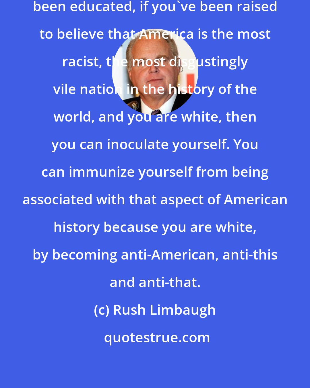 Rush Limbaugh: If you've been preached to, if you've been educated, if you've been raised to believe that America is the most racist, the most disgustingly vile nation in the history of the world, and you are white, then you can inoculate yourself. You can immunize yourself from being associated with that aspect of American history because you are white, by becoming anti-American, anti-this and anti-that.