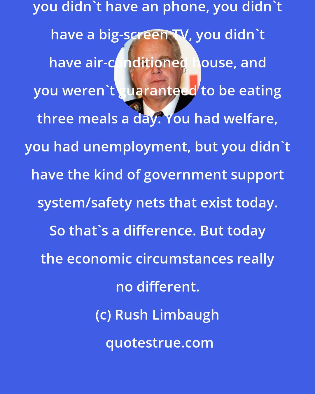 Rush Limbaugh: In 1978, '79, if you were unemployed, you didn't have an phone, you didn't have a big-screen TV, you didn't have air-conditioned house, and you weren't guaranteed to be eating three meals a day. You had welfare, you had unemployment, but you didn't have the kind of government support system/safety nets that exist today. So that's a difference. But today the economic circumstances really no different.