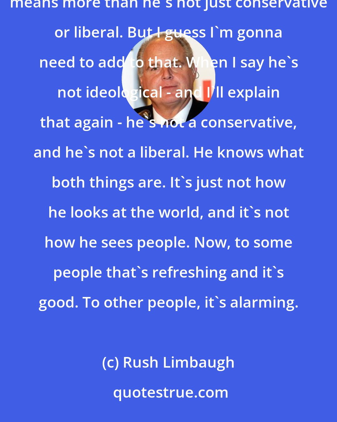 Rush Limbaugh: In the past, I have made a point of pointing out that Donald Trump is not ideological. Now, to me, that means more than he's not just conservative or liberal. But I guess I'm gonna need to add to that. When I say he's not ideological - and I'll explain that again - he's not a conservative, and he's not a liberal. He knows what both things are. It's just not how he looks at the world, and it's not how he sees people. Now, to some people that's refreshing and it's good. To other people, it's alarming.