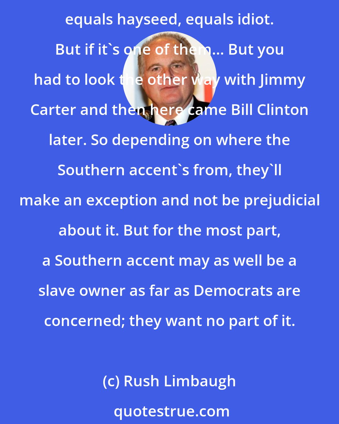 Rush Limbaugh: Jimmy Carter, of course, was beloved. Peanut farmer. Came out of nowhere, governor of Georgia. Normally Democrats hate Southern accents, 'cause Southern accents equals Deliverance, equals hayseed, equals idiot. But if it's one of them... But you had to look the other way with Jimmy Carter and then here came Bill Clinton later. So depending on where the Southern accent's from, they'll make an exception and not be prejudicial about it. But for the most part, a Southern accent may as well be a slave owner as far as Democrats are concerned; they want no part of it.