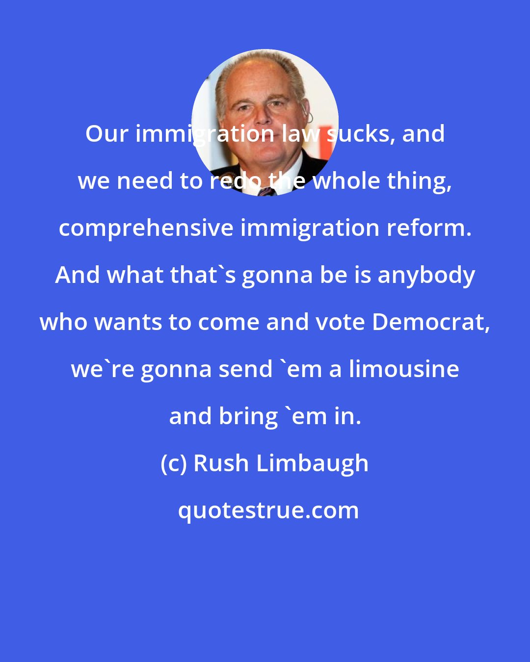 Rush Limbaugh: Our immigration law sucks, and we need to redo the whole thing, comprehensive immigration reform. And what that's gonna be is anybody who wants to come and vote Democrat, we're gonna send 'em a limousine and bring 'em in.