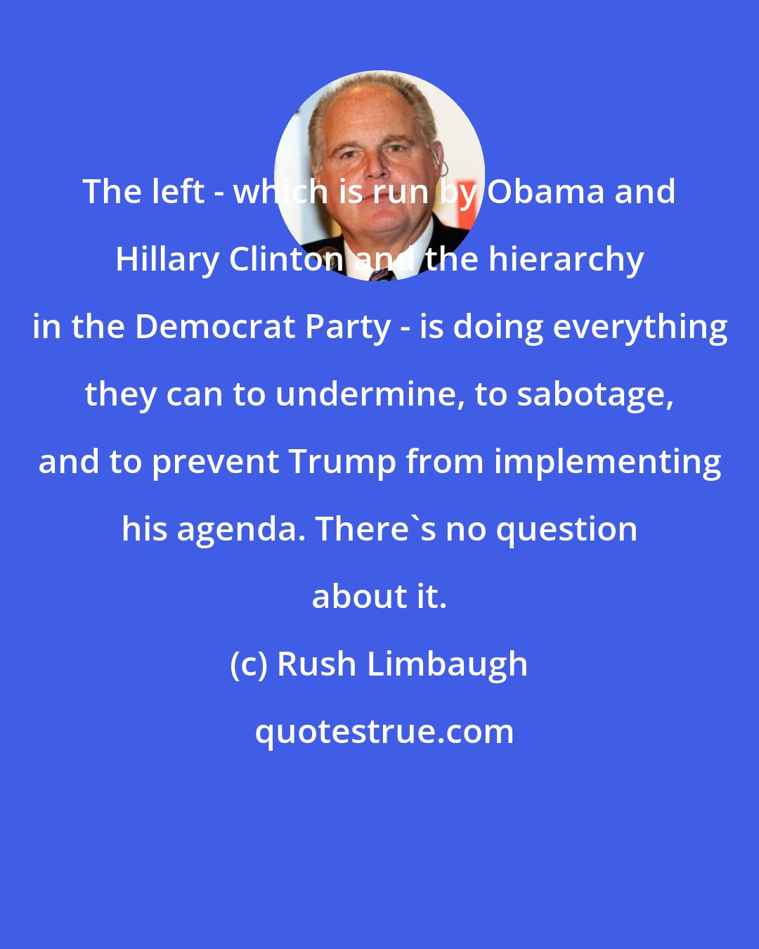 Rush Limbaugh: The left - which is run by Obama and Hillary Clinton and the hierarchy in the Democrat Party - is doing everything they can to undermine, to sabotage, and to prevent Trump from implementing his agenda. There's no question about it.