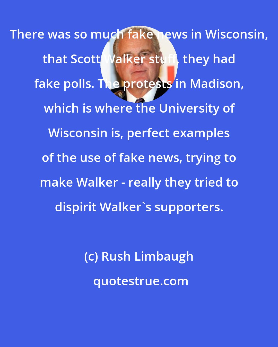 Rush Limbaugh: There was so much fake news in Wisconsin, that Scott Walker stuff, they had fake polls. The protests in Madison, which is where the University of Wisconsin is, perfect examples of the use of fake news, trying to make Walker - really they tried to dispirit Walker's supporters.