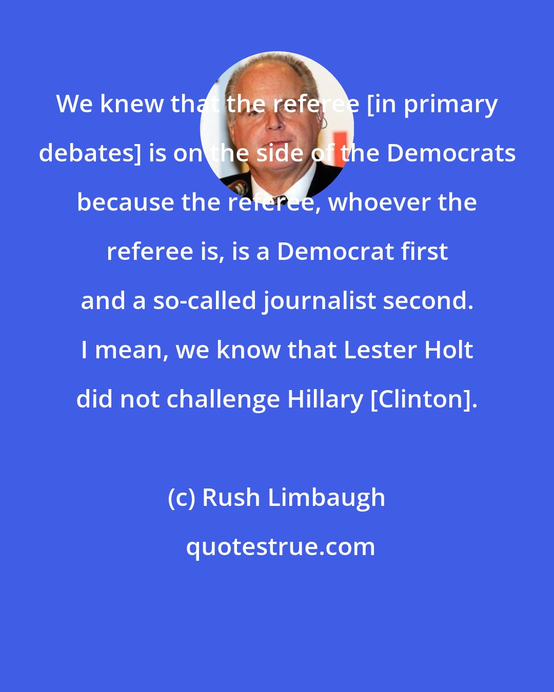 Rush Limbaugh: We knew that the referee [in primary debates] is on the side of the Democrats because the referee, whoever the referee is, is a Democrat first and a so-called journalist second. I mean, we know that Lester Holt did not challenge Hillary [Clinton].